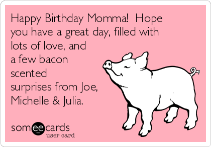 Happy Birthday Momma!  Hope
you have a great day, filled with
lots of love, and
a few bacon
scented
surprises from Joe,
Michelle & Julia.