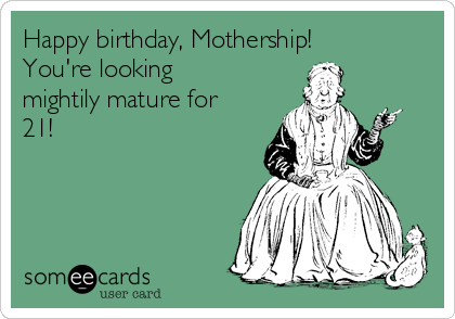Happy birthday, Mothership!
You're looking
mightily mature for
21!