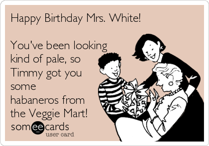 Happy Birthday Mrs. White!

You've been looking
kind of pale, so
Timmy got you
some
habaneros from
the Veggie Mart!