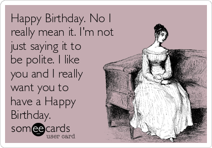Happy Birthday. No I
really mean it. I'm not
just saying it to
be polite. I like
you and I really
want you to
have a Happy
Birthday.