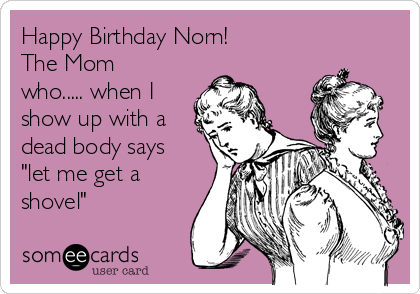 Happy Birthday Norn! 
The Mom
who..... when I
show up with a
dead body says
"let me get a
shovel"