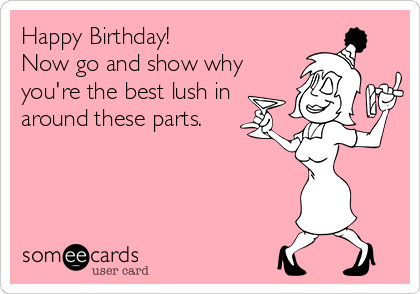 Happy Birthday Now Go And Show Why You Re The Best Lush In Around These Parts Drinking Ecard