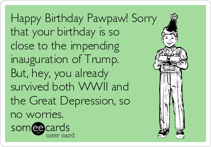 Happy Birthday Pawpaw! Sorry
that your birthday is so
close to the impending
inauguration of Trump.
But, hey, you already
survived both WWII and
the Great Depression, so
no worries.