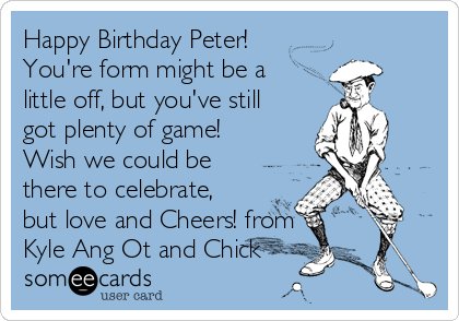 Happy Birthday Peter!
You're form might be a
little off, but you've still
got plenty of game!
Wish we could be
there to celebrate,
but love and Cheers! from
Kyle Ang Ot and Chick