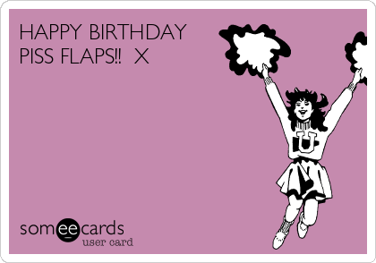HAPPY BIRTHDAY
PISS FLAPS!!  X