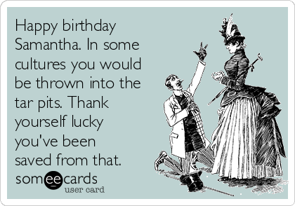 Happy birthday
Samantha. In some
cultures you would
be thrown into the
tar pits. Thank
yourself lucky
you've been
saved from that.