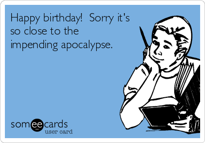 Happy birthday!  Sorry it's
so close to the
impending apocalypse.