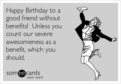 Happy Birthday to a
good friend without
benefits!  Unless you
count our severe   
awesomeness as a
benefit, which you
should.