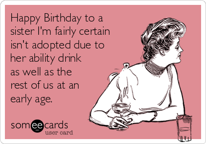 Happy Birthday to a sister I'm fairly certain isn't adopted due to her  ability drink as well as the rest of us at an early age. | Birthday Ecard