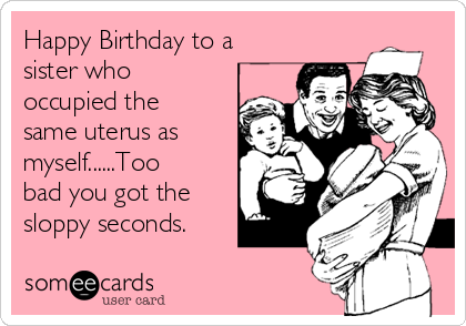 Happy Birthday to a
sister who
occupied the
same uterus as
myself......Too
bad you got the
sloppy seconds.