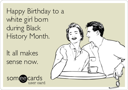 Happy Birthday to a
white girl born
during Black
History Month.

It all makes
sense now.