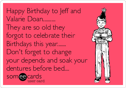 Happy Birthday to Jeff and
Valarie Doan..........
They are so old they
forgot to celebrate their 
Birthdays this year.......
Don't forget to change
your depends and soak your
dentures before bed....