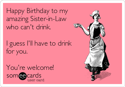 Happy Birthday to my
amazing Sister-in-Law
who can't drink.

I guess I'll have to drink
for you.

You're welcome!