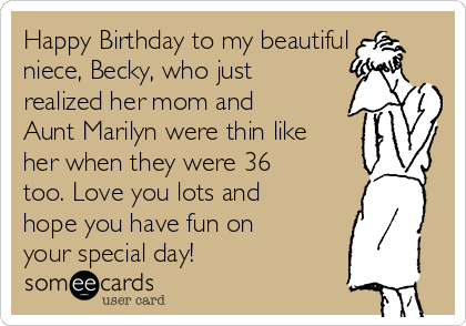 Happy Birthday to my beautiful
niece, Becky, who just
realized her mom and
Aunt Marilyn were thin like
her when they were 36
too. Love you lots and
hope you have fun on
your special day!
