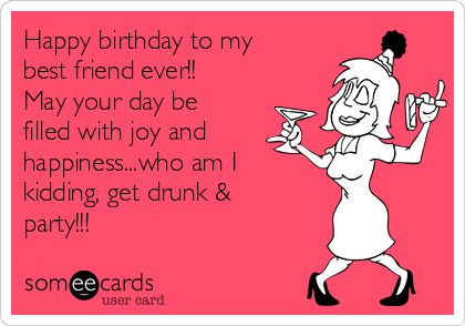 Happy birthday to my best friend ever!! May your day be filled with joy and  happiness...who am I kidding, get drunk & party!!! | Birthday Ecard