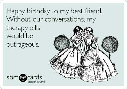 Happy birthday to my best friend.
Without our conversations, my
therapy bills
would be
outrageous. 