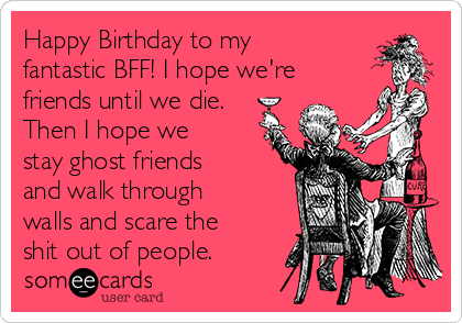 Happy Birthday to my
fantastic BFF! I hope we're
friends until we die.
Then I hope we
stay ghost friends
and walk through
walls and scare the
shit out of people.