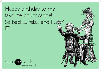 Happy birthday to my
favorite douchcanoe! 
Sit back......relax and FUCK
IT!