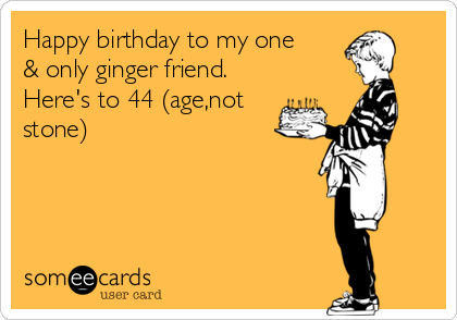 Happy birthday to my one
& only ginger friend.
Here's to 44 (age,not
stone)