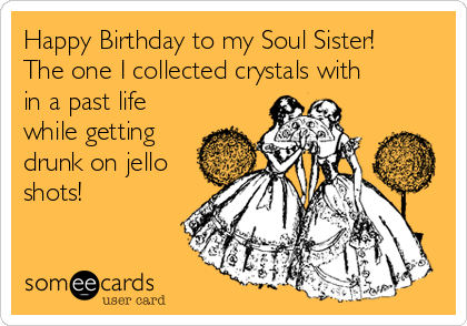 Happy Birthday to my Soul Sister!
The one I collected crystals with
in a past life
while getting
drunk on jello
shots!