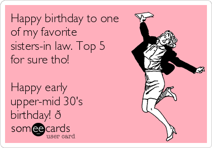 Happy birthday to one
of my favorite
sisters-in law. Top 5
for sure tho!

Happy early
upper-mid 30's
birthday! 
