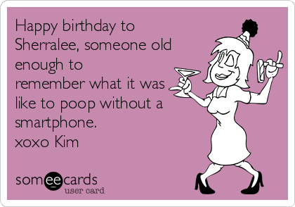Happy birthday to
Sherralee, someone old
enough to
remember what it was
like to poop without a
smartphone.  
xoxo Kim