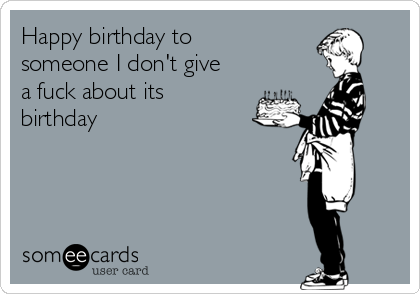Happy birthday to
someone I don't give
a fuck about its
birthday
