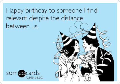 Happy birthday to someone I find
relevant despite the distance
between us.