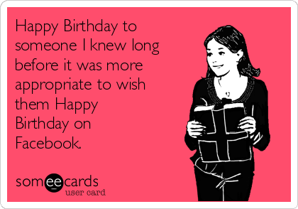 Happy Birthday to
someone I knew long
before it was more
appropriate to wish
them Happy
Birthday on
Facebook.