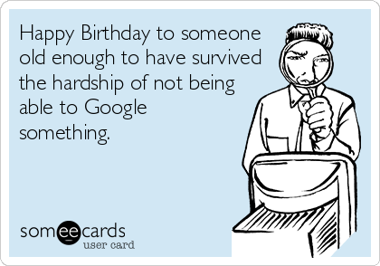 Happy Birthday to someone
old enough to have survived
the hardship of not being
able to Google
something.