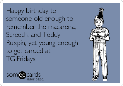 Happy birthday to
someone old enough to
remember the macarena,
Screech, and Teddy
Ruxpin, yet young enough
to get carded at
TGIFridays.