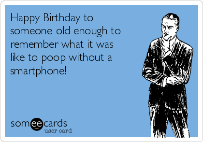 Happy Birthday to
someone old enough to
remember what it was
like to poop without a
smartphone!