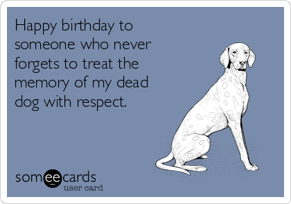 Happy birthday to
someone who never
forgets to treat the
memory of my dead
dog with respect.