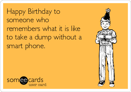 Happy Birthday to
someone who
remembers what it is like
to take a dump without a
smart phone.