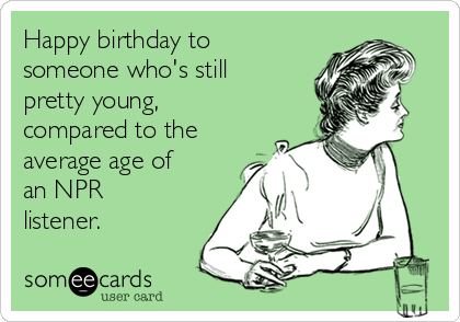 Happy birthday to
someone who's still
pretty young,
compared to the
average age of
an NPR
listener.