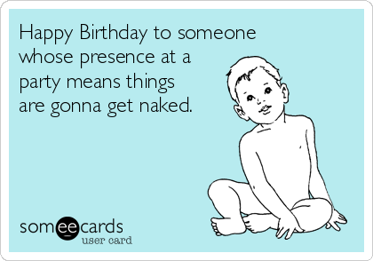 Happy Birthday to someone
whose presence at a
party means things
are gonna get naked.