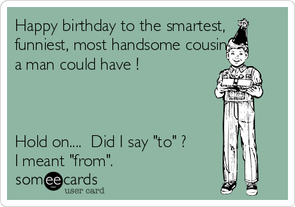 Happy birthday to the smartest,
funniest, most handsome cousin
a man could have !



Hold on....  Did I say "to" ?
I meant "from".