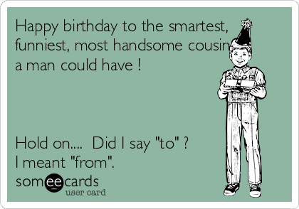 Happy birthday to the smartest,
funniest, most handsome cousin
a man could have !



Hold on....  Did I say "to" ?
I meant "from".