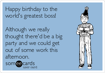 Happy birthday to the
world's greatest boss! 

Although we really
thought there'd be a big
party and we could get
out of some work this 
afternoon.