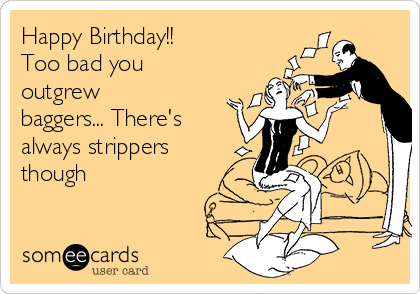 Happy Birthday!!
Too bad you
outgrew
baggers... There's
always strippers
though