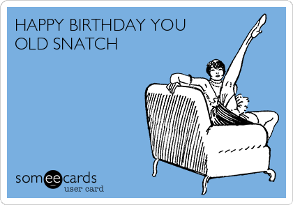 HAPPY BIRTHDAY YOU
OLD SNATCH