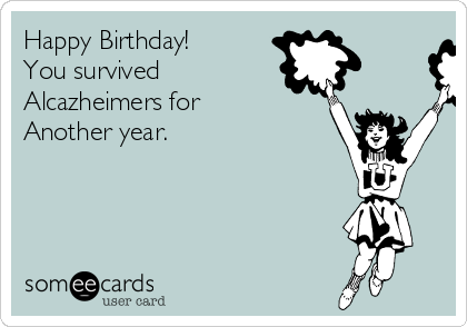 Happy Birthday!
You survived
Alcazheimers for
Another year.