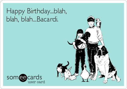 Happy Birthday...blah,
blah, blah...Bacardi.