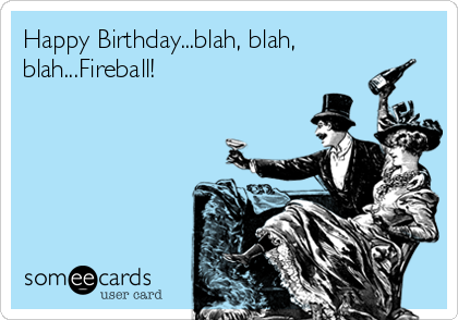 Happy Birthday...blah, blah,
blah...Fireball!