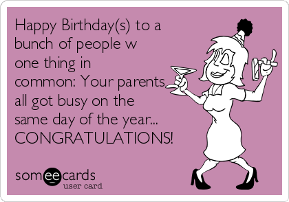 Happy Birthday(s) to a
bunch of people w
one thing in
common: Your parents
all got busy on the
same day of the year...
CONGRATULATIONS!