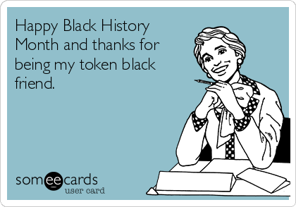 Happy Black History
Month and thanks for
being my token black
friend. 