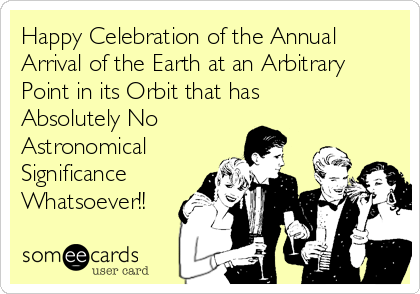 Happy Celebration of the Annual
Arrival of the Earth at an Arbitrary
Point in its Orbit that has
Absolutely No
Astronomical 
Significance
Whatsoever!!