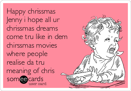 Happy chrissmas
Jenny i hope all ur
chrissmas dreams
come tru like in dem
chirssmas movies
where people
realise da tru
meaning of chris