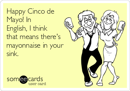 Happy Cinco de
Mayo! In
English, I think
that means there's
mayonnaise in your
sink.