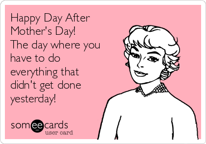 Happy Day After
Mother's Day!
The day where you
have to do
everything that
didn't get done
yesterday!